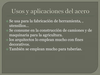  Se usa para la fabricación de herramienta, ,
utensilios…
 Se consume en la construcción de camiones y de
maquinaria para la agricultura.
 los arquitectos lo emplean mucho con fines
decorativos.
 También se emplean mucho para tuberías.
 