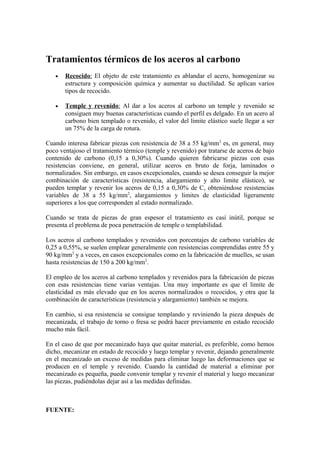 Tratamientos térmicos de los aceros al carbono
• Recocido: El objeto de este tratamiento es ablandar el acero, homogenizar su
estructura y composición química y aumentar su ductilidad. Se aplican varios
tipos de recocido.
• Temple y revenido: Al dar a los aceros al carbono un temple y revenido se
consiguen muy buenas características cuando el perfil es delgado. En un acero al
carbono bien templado o revenido, el valor del limite elástico suele llegar a ser
un 75% de la carga de rotura.
Cuando interesa fabricar piezas con resistencia de 38 a 55 kg/mm2
es, en general, muy
poco ventajoso el tratamiento térmico (temple y revenido) por tratarse de aceros de bajo
contenido de carbono (0,15 a 0,30%). Cuando quieren fabricarse piezas con esas
resistencias conviene, en general, utilizar aceros en bruto de forja, laminados o
normalizados. Sin embargo, en casos excepcionales, cuando se desea conseguir la mejor
combinación de características (resistencia, alargamiento y alto limite elástico), se
pueden templar y revenir los aceros de 0,15 a 0,30% de C, obteniéndose resistencias
variables de 38 a 55 kg/mm2
, alargamientos y limites de elasticidad ligeramente
superiores a los que corresponden al estado normalizado.
Cuando se trata de piezas de gran espesor el tratamiento es casi inútil, porque se
presenta el problema de poca penetración de temple o templabilidad.
Los aceros al carbono templados y revenidos con porcentajes de carbono variables de
0,25 a 0,55%, se suelen emplear generalmente con resistencias comprendidas entre 55 y
90 kg/mm2
y a veces, en casos excepcionales como en la fabricación de muelles, se usan
hasta resistencias de 150 a 200 kg/mm2
.
El empleo de los aceros al carbono templados y revenidos para la fabricación de piezas
con esas resistencias tiene varias ventajas. Una muy importante es que el limite de
elasticidad es más elevado que en los aceros normalizados o recocidos, y otra que la
combinación de características (resistencia y alargamiento) también se mejora.
En cambio, si esa resistencia se consigue templando y reviniendo la pieza después de
mecanizada, el trabajo de torno o fresa se podrá hacer previamente en estado recocido
mucho más fácil.
En el caso de que por mecanizado haya que quitar material, es preferible, como hemos
dicho, mecanizar en estado de recocido y luego templar y revenir, dejando generalmente
en el mecanizado un exceso de medidas para eliminar luego las deformaciones que se
producen en el temple y revenido. Cuando la cantidad de material a eliminar por
mecanizado es pequeña, puede convenir templar y revenir el material y luego mecanizar
las piezas, pudiéndolas dejar así a las medidas definidas.
FUENTE:
 
