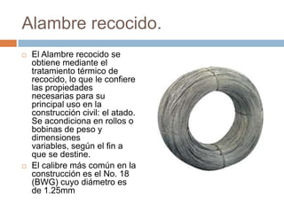 Alambre recocido.El Alambre recocido se obtiene mediante el tratamiento térmico de recocido, lo que le confiere las propiedades necesarias para su principal uso en la construcción civil: el atado. Se acondiciona en rollos o bobinas de peso y dimensiones variables, según el fin a que se destine. El calibre más común en la construcción es el No. 18 (BWG) cuyo diámetro es de 1.25mm