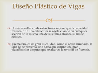 Diseño Plástico de Vigas

                            
 El análisis elástico de estructuras supone que la capacidad
  resistente de una estructura se agota cuando en cualquier
  sección de la misma una de sus fibras alcanza su límite
  elástico.

 En materiales de gran ductilidad, como el acero laminado, la
  falla no se presenta sino hasta que ocurre una gran
  plastificación después que se alcanza la tensión de fluencia.
 