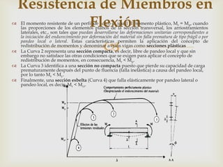 Resistencia de Miembros en
             Flexión
 El momento resistente de un perfil de acero es igual al momento plástico, Mr = Mp, cuando
  las proporciones de los elementos planos de la sección transversal, los arriostramientos
  laterales, etc., son tales que puedan desarrollarse las deformaciones unitarias correspondientes a
  la iniciación del endurecimiento por deformación del material sin falla prematura de tipo frágil o por

                                                
  pandeo local o lateral. Estas características permiten la aplicación del concepto de
  redistribución de momentos y denominar a estas vigas como secciones plásticas
 La Curva 2 representa una sección compacta, es decir, libre de pandeo local y que sin
  embargo no satisface las otras condiciones que se exigen para aplicar el concepto de
  redistribución de momentos, en consecuencia, Mr < Mp.
 La Curva 3 identifica a una sección no compacta puesto que pierde su capacidad de carga
  prematuramente después del punto de fluencia (falla inelástica) a causa del pandeo local,
  por lo tanto Mr < My.
 Finalmente, una sección esbelta (Curva 4) que falla elásticamente por pandeo lateral o
  pandeo local, es decir, Mr < Mcr.
 