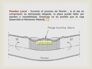 Pandeo Local - Durante el proceso de flexión , si el ala en
compresión es demasiado delgada, la placa puede fallar por

                          
pandeo o inestabilidad. Entonces no es posible que la viga
desarrolle el Momento Plástico.
 