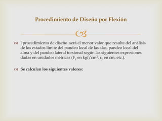 Procedimiento de Diseño por Flexión

                                 
 l procedimiento de diseño será el menor valor que resulte del análisis
  de los estados límite del pandeo local de las alas, pandeo local del
  alma y del pandeo lateral torsional según las siguientes expresiones
  dadas en unidades métricas (Fy en kgf/cm2, ry en cm, etc.).

 Se calculan los siguientes valores:
 