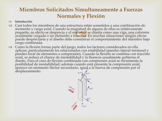 Miembros Solicitados Simultaneamente a Fuerzas
                   Normales y Flexión
   Introducción
 Casi todos los miembros de una estructura están sometidos a una combinación de

                                        
  momento y carga axial. Cuando la magnitud de alguna de ellas es relativamente
  pequeña, su efecto se desprecia y el miembro se diseña como una viga, una columna
  axialmente cargada o un elemento a tracción. En muchas situaciones ningún efecto
  puede despreciarse y el diseño debe considerar el comportamiento del miembro bajo
  carga combinada.
 Como la flexión forma parte del juego, todos los factores considerados en ella
  aplican, particularmente los relacionados con estabilidad (pandeo lateral-torsional y
  pandeo local de elementos a compresión). Cuando la flexión se combina con tracción
  axial, se reduce el chance de inestabilidad y la fluencia usualmente gobierna el
  diseño. Para el caso de flexión combinada con compresión axial se incrementa la
  posibilidad de inestabilidad; además cuando está presente la compresión axial,
  aparece un momento flector secundario, igual a la fuerza de compresión por el
  desplazamiento.
 