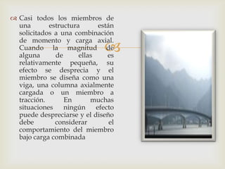  Casi todos los miembros de
  una       estructura       están
  solicitados a una combinación
  de momento y carga axial.
  Cuando la magnitud de
  alguna      de      ellas
                               es
  relativamente pequeña, su
  efecto se desprecia y el
  miembro se diseña como una
  viga, una columna axialmente
  cargada o un miembro a
  tracción.      En       muchas
  situaciones    ningún     efecto
  puede despreciarse y el diseño
  debe        considerar         el
  comportamiento del miembro
  bajo carga combinada
 