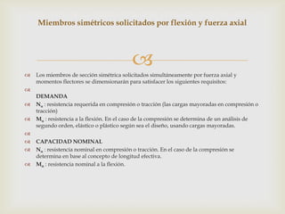 Miembros simétricos solicitados por flexión y fuerza axial




                                           
   Los miembros de sección simétrica solicitados simultáneamente por fuerza axial y
    momentos flectores se dimensionarán para satisfacer los siguientes requisitos:

    DEMANDA
   Nu : resistencia requerida en compresión o tracción (las cargas mayoradas en compresión o
    tracción)
   Mu : resistencia a la flexión. En el caso de la compresión se determina de un análisis de
    segundo orden, elástico o plástico según sea el diseño, usando cargas mayoradas.

   CAPACIDAD NOMINAL
   Nn : resistencia nominal en compresión o tracción. En el caso de la compresión se
    determina en base al concepto de longitud efectiva.
   Mn : resistencia nominal a la flexión.
 