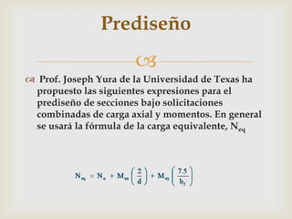 Prediseño
                      
 Prof. Joseph Yura de la Universidad de Texas ha
 propuesto las siguientes expresiones para el
 prediseño de secciones bajo solicitaciones
 combinadas de carga axial y momentos. En general
 se usará la fórmula de la carga equivalente, Neq
 