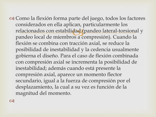  Como la flexión forma parte del juego, todos los factores
  considerados en ella aplican, particularmente los
                           
  relacionados con estabilidad (pandeo lateral-torsional y
  pandeo local de miembros a compresión). Cuando la
  flexión se combina con tracción axial, se reduce la
  posibilidad de inestabilidad y la cedencia usualmente
  gobierna el diseño. Para el caso de flexión combinada
  con compresión axial se incrementa la posibilidad de
  inestabilidad; además cuando está presente la
  compresión axial, aparece un momento flector
  secundario, igual a la fuerza de compresión por el
  desplazamiento, la cual a su vez es función de la
  magnitud del momento.

 