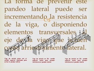 La forma de prevenir este
pandeo lateral puede ser
incrementando la resistencia
             
de la viga, o disponiendo
elementos transversales al
eje de la viga que actúen
como arriostramiento lateral.
 