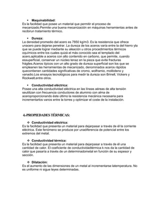 Maquinabilidad:
Es la facilidad que posee un material que permitir el proceso de
mecanizado.Permite una buena mecanización en máquinas herramientas antes de
recibirun tratamiento térmico.
 Dureza:
La densidad promedio del acero es 7850 kg/m3. Es la resistencia que ofrece
unacero para dejarse penetrar. La dureza de los aceros varía entre la del hierro yla
que se puede lograr mediante su aleación u otros procedimientos térmicos
oquímicos entre los cuales quizá el más conocido sea el templado del
acero,aplicable a aceros con alto contenido en carbono, que permite, cuando
essuperficial, conservar un núcleo tenaz en la pieza que evite fracturas
frágiles.Aceros típicos con un alto grado de dureza superficial son los que se
empleanen las herramientas de mecanizado, denominados aceros rápidos
quecontienen cantidades significativas de cromo, wolframio, molibdeno y
vanadio.Los ensayos tecnológicos para medir la dureza son Brinell, Vickers y
Rockwell,entre otros.
 Conductividad eléctrica:
Posee una alta conductividad eléctrica en las líneas aéreas de alta tensión
seutilizan con frecuencia conductores de aluminio con alma de
aceroproporcionando éste último la resistencia mecánica necesaria para
incrementarlos vanos entre la torres y optimizar el coste de la instalación.

4.-PROPIEDADES TÉRMICAS:
 Conductividad eléctrica:
Es la facilidad que presenta un material para dejarpasar a través de él la corriente
eléctrica. Este fenómeno se produce por unadiferencia de potencial entre los
extremos del metal.
 Conductividad térmica:
Es la facilidad que presenta un material para dejarpasar a través de él una
cantidad de calor. El coeficiente de conductividadtérmica k nos da la cantidad de
calor que pasaría a través de un determinadometal en función de su espesor y
sección.
 Dilatación:
Es el aumento de las dimensiones de un metal al incrementarse latemperatura. No
es uniforme ni sigue leyes determinadas.

 