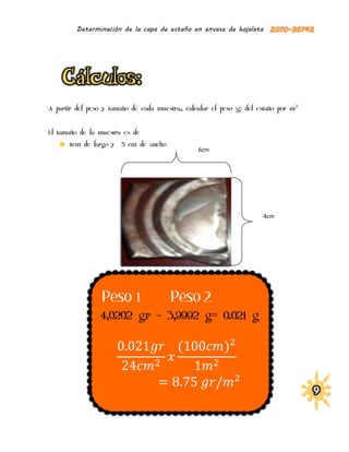 Determinación de la capa de estaño en envase de hojalata




A partir del peso y tamaño de cada muestra., calcular el peso (g) del estaño por m 2


El tamaño de la muestra es de
      4cm de largo y    5 cm de ancho
                                                  6cm




                                                                        4cm




                  Peso 1                 Peso 2
                 4,0202 gr – 3,9992 g= 0.021 g

                                           (               )
 