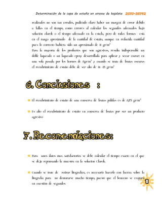 Determinación de la capa de estaño en envase de hojalata

realizados no son tan errados, pudiendo claro haber un margen de error debido
a fallas en el tiempo, como errores al calcular los segundos adecuados bajo
solución clarck o el tiempo adecuado en la estufa, pero de todas formas        está
en el rango aproximado     de la cantidad de estaño, aunque en reducida cantidad
pues lo correcto hubiera sido un aproximado de 11 gr/m2
Para la mayoría de los productos que son agresivos, resulta indispensable un
doble laqueado o un laqueado epoxy desarrollada para aplicar y secar (curar) en
una sola pasada por los hornos de 8gr/m2 y cuando se trata de frutas oscuras
el recubrimiento de estaño debe de ser alto de 14 -15 gr/m2




El recubrimiento de estaño de una conserva de frutas pálidas es de 8,75 gr/m 2


Es alto el recubrimiento de estaño en conserva de frutas por ser un producto
agresivo




Para   unos datos mas satisfactorios se debe calcular el tiempo exacto en el que
se deja reponsando la muestra en la solucion Clarck.


Cuando se trate de    retirar litografías, es necesario hacerlo con fuerza sobre la
litografía para   no demorarse mucho tiempo, puesto que el benceno se evapora
en cuestión de segundos
 