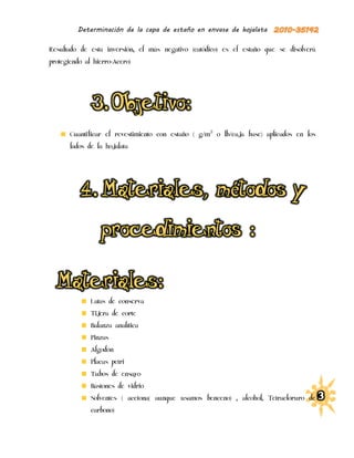Determinación de la capa de estaño en envase de hojalata

Resultado de esta inversión, el más negativo (catódico) es el estaño que se disolverá
protegiendo al hierro-Acero)




       Cuantificar el revestimiento con estaño ( g/m 2 o lb/caja base) aplicados en los
       lados de la hojalata




              Latas de conserva
              Tijera de corte
              Balanza analítica
              Pinzas
              Algodón
              Placas petri
              Tubos de ensayo
              Bastones de vidrio
              Solventes ( acetona( aunque usamos benceno) , alcohol, Tetracloruro de
              carbono)
 