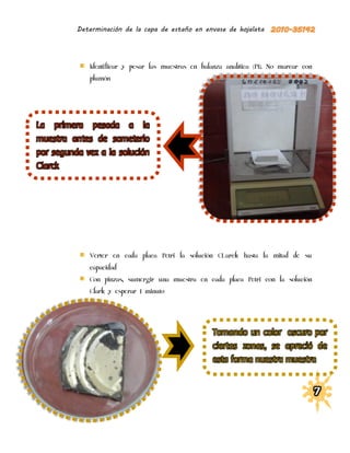 Determinación de la capa de estaño en envase de hojalata




             Identificar y pesar las muestras en balanza analítica (P1). No marcar con
             plumón




La primera pesada a la
muestra antes de someterlo
por segunda vez a la solución
Clarck




             Verter en cada placa Petri la solución CLarck hasta la mitad de su
             capacidad
             Con pinzas, sumergir una muestra en cada placa Petri con la solución
             Clark y esperar 1 minuto




                                                     Tomando un color oscuro por
                                                     ciertas zonas, se apreció de
                                                     esta forma nuestra muestra
 