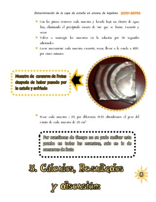 Determinación de la capa de estaño en envase de hojalata

              Con las pinzas remover cada muestra y lavarla bajo un chorro de agua
              fría, eliminando el precipitado oscuro de SnC que se forme. Escurrir y
              secar
              Volver a sumergir las muestras en la solución por 30 segundos
              adicionales
              Lavar nuevamente cada muestra escurrir, secar, llevar a la estufa a 105ºC
              por cinco minutos




Muestra de conserva de frutas
después de haber pasado por
la estufa y enfriado




              Pesar cada muestra ( P2) por diferencia P1-P2 obtendremos el peso del
              estaño de cada muestra de 25 cm2
 