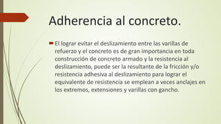 Adherencia al concreto.
El lograr evitar el deslizamiento entre las varillas de
refuerzo y el concreto es de gran importancia en toda
construcción de concreto armado y la resistencia al
deslizamiento, puede ser la resultante de la fricción y/o
resistencia adhesiva al deslizamiento para lograr el
equivalente de resistencia se emplean a veces anclajes en
los extremos, extensiones y varillas con gancho.
 
