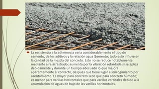  La resistencia a la adherencia varia considerablemente el tipo de
cemento, de los aditivos y la relación agua –
cemento; todo esto influye en
la calidad de la mezcla del concreto. Esto no se reduce notablemente
mediante aire arrastrado; aumenta por la vibración retardada si se aplica
debidamente y durante un tiempo adecuado lo que mejora
aparentemente al contacto, después que tiene lugar el encogimiento por
asentamiento. Es mayor para concreto seco que para concreto húmedo;
es menor para varillas horizontales que para varillas verticales debido a la
acumulación de aguas de bajo de las varillas horizontales.
 