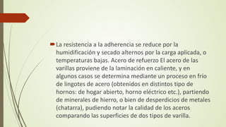 La resistencia a la adherencia se reduce por la
humidificación y secado alternos por la carga aplicada, o
temperaturas bajas. Acero de refuerzo El acero de las
varillas proviene de la laminación en caliente, y en
algunos casos se determina mediante un proceso en frío
de lingotes de acero (obtenidos en distintos tipo de
hornos: de hogar abierto, horno eléctrico etc.), partiendo
de minerales de hierro, o bien de desperdicios de metales
(chatarra), pudiendo notar la calidad de los aceros
comparando las superficies de dos tipos de varilla.
 