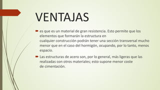 VENTAJAS
 es que es un material de gran resistencia. Esto permite que los
elementos que formarán la estructura en
cualquier construcción podrán tener una sección transversal mucho
menor que en el caso del hormigón, ocupando, por lo tanto, menos
espacio.
 Las estructuras de acero son, por lo general, más ligeras que las
realizadas con otros materiales; esto supone menor coste
de cimentación.
 