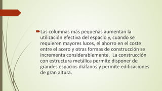Las columnas más pequeñas aumentan la
utilización efectiva del espacio y, cuando se
requieren mayores luces, el ahorro en el coste
entre el acero y otras formas de construcción se
incrementa considerablemente. La construcción
con estructura metálica permite disponer de
grandes espacios diáfanos y permite edificaciones
de gran altura.
 
