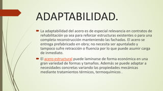 ADAPTABILIDAD.
 La adaptabilidad del acero es de especial relevancia en contratos de
rehabilitación ya sea para reforzar estructuras existentes o para una
completa reconstrucción manteniendo las fachadas. El acero se
entrega prefabricado en obra; no necesita ser apuntalado y
tampoco sufre retracción o fluencia por lo que puede asumir carga
de inmediato.
 El acero estructural puede laminarse de forma económica en una
gran variedad de formas y tamaños. Además se puede adaptar a
necesidades concretas variando las propiedades mecánicas
mediante tratamientos térmicos, termoquímicos .
 