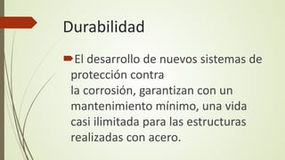 Durabilidad
El desarrollo de nuevos sistemas de
protección contra
la corrosión, garantizan con un
mantenimiento mínimo, una vida
casi ilimitada para las estructuras
realizadas con acero.
 