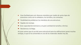  Gran facilidad para unir diversos miembros por medio de varios tipos de
conectores como son la soldadura, los tornillos y los remaches.
 Posibilidad de prefabricar los miembros de una estructura.
 Rapidez de montaje.
 Gran capacidad de laminarse y en gran cantidad de tamaños y formas.
 Resistencia a la fatiga.
Así pues vemos que el uso del acero estructural para las edificaciones posee muchas
ventajas, lo que lo ha convertido en uno de los materiales ideales hoy día.
 