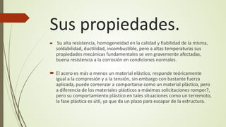 Sus propiedades.
 Su alta resistencia, homogeneidad en la calidad y fiabilidad de la misma,
soldabilidad, ductilidad, incombustible, pero a altas temperaturas sus
propiedades mecánicas fundamentales se ven gravemente afectadas,
buena resistencia a la corrosión en condiciones normales.
 El acero es más o menos un material elástico, responde teóricamente
igual a la compresión y a la tensión, sin embargo con bastante fuerza
aplicada, puede comenzar a comportarse como un material plástico, pero
a diferencia de los materiales plásticos a máximas solicitaciones romper?,
pero su comportamiento plástico en tales situaciones como un terremoto,
la fase plástica es útil, ya que da un plazo para escapar de la estructura.
 