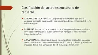 Clasificación del acero estructural o de
refuerzo.
 a. PERFILES ESTRUCTURALES: Los perfiles estructurales son piezas
de acero laminado cuya sección transversal puede ser en forma de I, H, T,
canal o ángulo.
 b. BARRAS: Las barras de acero estructural son piezas de acero laminado,
cuya sección transversal puede ser circular, hexagonal o cuadrada en
todos los tamaños.
 c. PLANCHAS: Las planchas de acero estructural son productos planos de
acero laminado en caliente con anchos de 203 mm y 219 mm, y espesores
mayores de 5,8 mm y mayores de 4,5 mm, respectivamente.
 