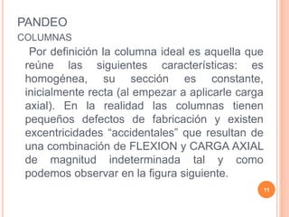PANDEO
COLUMNAS
Por definición la columna ideal es aquella que
reúne las siguientes características: es
homogénea, su sección es constante,
inicialmente recta (al empezar a aplicarle carga
axial). En la realidad las columnas tienen
pequeños defectos de fabricación y existen
excentricidades “accidentales” que resultan de
una combinación de FLEXION y CARGA AXIAL
de magnitud indeterminada tal y como
podemos observar en la figura siguiente.
11
 