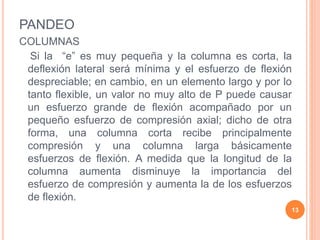 PANDEO
COLUMNAS
Si la “e” es muy pequeña y la columna es corta, la
deflexión lateral será mínima y el esfuerzo de flexión
despreciable; en cambio, en un elemento largo y por lo
tanto flexible, un valor no muy alto de P puede causar
un esfuerzo grande de flexión acompañado por un
pequeño esfuerzo de compresión axial; dicho de otra
forma, una columna corta recibe principalmente
compresión y una columna larga básicamente
esfuerzos de flexión. A medida que la longitud de la
columna aumenta disminuye la importancia del
esfuerzo de compresión y aumenta la de los esfuerzos
de flexión.
13
 
