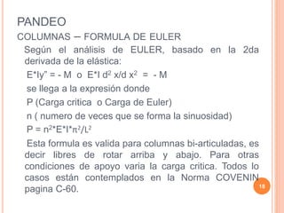 PANDEO
COLUMNAS – FORMULA DE EULER
Según el análisis de EULER, basado en la 2da
derivada de la elástica:
E*Iy” = - M o E*I d2 x/d x2 = - M
se llega a la expresión donde
P (Carga critica o Carga de Euler)
n ( numero de veces que se forma la sinuosidad)
P = n2*E*I*π2/L2
Esta formula es valida para columnas bi-articuladas, es
decir libres de rotar arriba y abajo. Para otras
condiciones de apoyo varia la carga critica. Todos lo
casos están contemplados en la Norma COVENIN
pagina C-60. 18
 