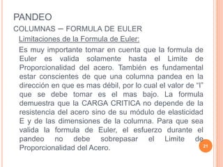 PANDEO
COLUMNAS – FORMULA DE EULER
Limitaciones de la Formula de Euler:
Es muy importante tomar en cuenta que la formula de
Euler es valida solamente hasta el Limite de
Proporcionalidad del acero. También es fundamental
estar conscientes de que una columna pandea en la
dirección en que es mas débil, por lo cual el valor de “I”
que se debe tomar es el mas bajo. La formula
demuestra que la CARGA CRITICA no depende de la
resistencia del acero sino de su módulo de elasticidad
E y de las dimensiones de la columna. Para que sea
valida la formula de Euler, el esfuerzo durante el
pandeo no debe sobrepasar el Limite de
Proporcionalidad del Acero. 21
 