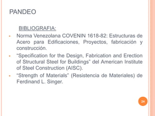 PANDEO
BIBLIOGRAFIA:
 Norma Venezolana COVENIN 1618-82: Estructuras de
Acero para Edificaciones, Proyectos, fabricación y
construcción.
 “Specification for the Design, Fabrication and Erection
of Structural Steel for Buildings” del American Institute
of Steel Construction (AISC).
 “Strength of Materials” (Resistencia de Materiales) de
Ferdinand L. Singer.
24
 