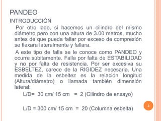PANDEO
INTRODUCCIÓN
Por otro lado, si hacemos un cilindro del mismo
diámetro pero con una altura de 3.00 metros, mucho
antes de que pueda fallar por exceso de compresión
se flexara lateralmente y fallara.
A este tipo de falla se le conoce como PANDEO y
ocurre súbitamente. Falla por falta de ESTABILIDAD
y no por falta de resistencia. Por ser excesiva su
ESBELTEZ, carece de la RIGIDEZ necesaria. Una
medida de la esbeltez es la relación longitud
(Altura/diámetro) o llamada también dimensión
lateral:
L/D= 30 cm/ 15 cm = 2 (Cilindro de ensayo)
L/D = 300 cm/ 15 cm = 20 (Columna esbelta)
3
 