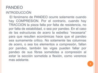 PANDEO
INTRODUCCIÓN
El fenómeno de PANDEO ocurre solamente cuando
hay COMPRESION. Por el contrario, cuando hay
TRACCION la pieza falla por falta de resistencia, no
por falta de estabilidad, o sea por pandeo. En el caso
de las estructuras de acero la esbeltez “necesaria”
para que resulten económicas hace que el pandeo
sea sumamente critico. No solamente las columnas
de acero, o sea los elementos a compresión, fallan
por pandeo, también las vigas pueden fallar por
pandeo de sus fibras sometidas a compresión al
estar la sección sometida a flexión, como veremos
mas adelante.
4
 