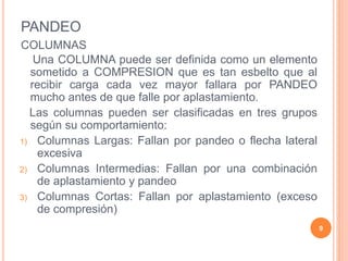 PANDEO
COLUMNAS
Una COLUMNA puede ser definida como un elemento
sometido a COMPRESION que es tan esbelto que al
recibir carga cada vez mayor fallara por PANDEO
mucho antes de que falle por aplastamiento.
Las columnas pueden ser clasificadas en tres grupos
según su comportamiento:
1) Columnas Largas: Fallan por pandeo o flecha lateral
excesiva
2) Columnas Intermedias: Fallan por una combinación
de aplastamiento y pandeo
3) Columnas Cortas: Fallan por aplastamiento (exceso
de compresión)
9
 