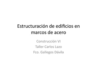 Estructuración	
  de	
  ediﬁcios	
  en	
  
      marcos	
  de	
  acero	
  
            Construcción	
  VI	
  
           Taller	
  Carlos	
  Lazo 	
  	
  
          Fco.	
  Gallegos	
  Dávila	
  
 