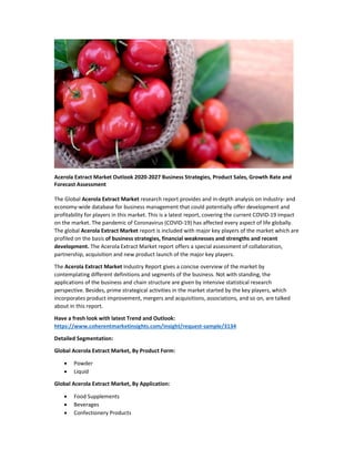 Acerola Extract Market Outlook 2020-2027 Business Strategies, Product Sales, Growth Rate and
Forecast Assessment
The Global Acerola Extract Market research report provides and in-depth analysis on industry- and
economy-wide database for business management that could potentially offer development and
profitability for players in this market. This is a latest report, covering the current COVID-19 impact
on the market. The pandemic of Coronavirus (COVID-19) has affected every aspect of life globally.
The global Acerola Extract Market report is included with major key players of the market which are
profiled on the basis of business strategies, financial weaknesses and strengths and recent
development. The Acerola Extract Market report offers a special assessment of collaboration,
partnership, acquisition and new product launch of the major key players.
The Acerola Extract Market Industry Report gives a concise overview of the market by
contemplating different definitions and segments of the business. Not with standing, the
applications of the business and chain structure are given by intensive statistical research
perspective. Besides, prime strategical activities in the market started by the key players, which
incorporates product improvement, mergers and acquisitions, associations, and so on, are talked
about in this report.
Have a fresh look with latest Trend and Outlook:
https://www.coherentmarketinsights.com/insight/request-sample/3134
Detailed Segmentation:
Global Acerola Extract Market, By Product Form:
 Powder
 Liquid
Global Acerola Extract Market, By Application:
 Food Supplements
 Beverages
 Confectionery Products
 