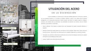 UTILIZACIÓN DEL ACERO
E N L A D E C O R A C I Ó N
El acero inoxidable es un material que se utiliza para múltiples aplicaciones. Se trata de un material
con una excelente resistencia a la corrosión, de aspecto moderno y actual. En los últimos años ha ganado
protagonismo en las aplicaciones decorativas. Muchos espacios que buscan un aspecto moderno y elegante,
incorporan este material entre sus elementos. Las posibilidades de aplicación son enormes, tanto en ámbitos
domésticos, como hoteleros o comerciales.
• Separar ambientes: Este material es perfecto para crear separadores de espacio totalmente diferentes y
originales.
• Mobiliario: Multitud de muebles pueden ser construidos con acero inoxidable. Desde mesas, a sillas, estructuras
de sofás, de camas… No hay límite, este material permite casi cualquier configuración, es resistente y duradero.
• Iluminación: Este material es utilizado para la elaboración de la estructura de lámparas, luminarias de cualquier
estilo gracias a la versatilidad que brinda e acero.
• Azulejos: También como material decorativo de paredes
3
Separador de Ambiente en Acero
Estructura en Acero
Iluminación e Acero
 