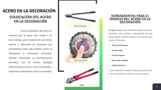 COLOCACIÓN DEL ACERO
EN LA DECORACIÓN
Para la colocación del Acero se
necesita que la pieza este limpia y en
buen estado, para instalarla de una forma
optima y adecuada es necesario que
previamente haya sido tratada contra la
intemperie y elementos corrosivos.
Además contemplar un mantenimiento
periódico con la misma tipología
anticorrosiva ya que es muy susceptible a
impurezas y elementos como la humedad.
HERRAMIENTAS PARA EL
MANEJO DEL ACERO EN LA
DECORACIÓN
El acero puede tener diferentes formas y grosores
(conocido como calibre), y dependiendo del que
tenga pueden utilizarse diversas herramientas para
cortarlo. Entre ellas:
• Tijeras compuestas
• Sacabocados
• Esmeril angular
• Sierra para metales
• Cizalla de banco
Y para modelarlo se utiliza el calor generado por los
hornos metalúrgicos usados en el área industrial
4
ACERO EN LA DECORACIÓN
Tijeras Compuestas
Sierra para esmeril
Cizalla
 