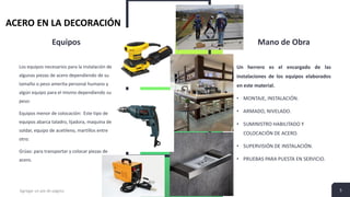 Equipos
Los equipos necesarios para la instalación de
algunas piezas de acero dependiendo de su
tamaño o peso amerita personal humano y
algún equipo para el mismo dependiendo su
peso:
Equipos menor de colocación: Este tipo de
equipos abarca taladro, lijadora, maquina de
soldar, equipo de acetileno, martillos entre
otro:
Grúas: para transportar y colocar piezas de
acero.
Mano de Obra
Un herrero es el encargado de las
instalaciones de los equipos elaborados
en este material.
• MONTAJE, INSTALACIÓN.
• ARMADO, NIVELADO.
• SUMINISTRO HABILITADO Y
COLOCACIÓN DE ACERO.
• SUPERVISIÓN DE INSTALACIÓN.
• PRUEBAS PARA PUESTA EN SERVICIO.
Agregar un pie de página 5
ACERO EN LA DECORACIÓN
 