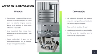 Ventajas
• Fácil limpieza: Las piezas hechas con este
material son de fácil limpieza ya que el
acero no absorbe ninguna sustancia
gracias a su densidad. Y tiene menor
adherencia a la suciedad
• Larga durabilidad: Este mineral tiene
garantía de uso de muchos años y gran
resistencia.
• Aporta modernidad: el acero es un
material en tendencia, fácil de combinar,
de gran estilo y diseño atractivo.
Desventajas
• Las superficies hechas con este material
se pueden rayar y abollar, y ambos daños
son difíciles de quitar o reparar.
• Es un excelente conductor de calor
• Este material es costoso, se encuentra en
la alta gama de materiales para la
realización de cualquier objeto
6
ACERO EN LA DECORACIÓN
 