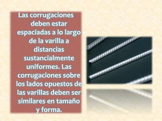Dobleces del AceroLos dobleces o ganchos de anclaje deberán hacerse de acuerdo con lo siguiente: a) En estribos los dobleces se harán alrededor de una pieza cilíndrica que tenga un diámetro igual o mayor de 2 veces el de la varilla. b) en varillas menores de 2.5 cm. de diámetro, los ganchos de anclaje deberán hacerse alrededor de una pieza cilíndrica que tenga un diámetro igual o mayor a 6 veces el de la varilla, ya sea que se trate de ganchos doblados a 180 grados o a 90 grados. c) En todas las varillas de 2.5 cm. de diámetro a mayores, los ganchos de anclaje deberán hacerse alrededor de una pieza cilíndrica que tenga un diámetro igual o mayor de 8 veces el de la varilla, ya sea que se trate de ganchos doblados a 180 o a 90 grados. 