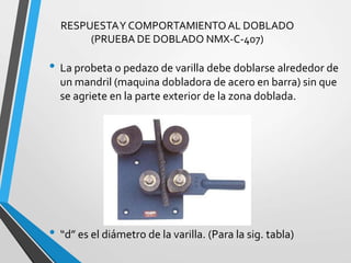 RESPUESTAY COMPORTAMIENTOAL DOBLADO
(PRUEBA DE DOBLADO NMX-C-407)
• La probeta o pedazo de varilla debe doblarse alrededor de
un mandril (maquina dobladora de acero en barra) sin que
se agriete en la parte exterior de la zona doblada.
• “d” es el diámetro de la varilla. (Para la sig. tabla)
 