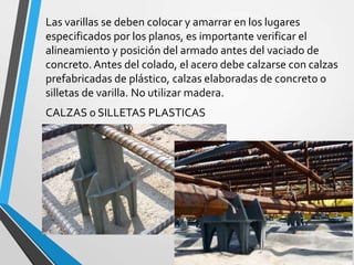 Las varillas se deben colocar y amarrar en los lugares
especificados por los planos, es importante verificar el
alineamiento y posición del armado antes del vaciado de
concreto.Antes del colado, el acero debe calzarse con calzas
prefabricadas de plástico, calzas elaboradas de concreto o
silletas de varilla. No utilizar madera.
CALZAS o SILLETAS PLASTICAS
 