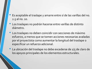 • Es aceptable el traslape y amarre entre sí de las varillas del no.
2.5 al no. 10.
• Los traslapes no podrán hacerse entre varillas de distinto
diámetro.
• Los traslapes no deben coincidir con secciones de máximo
esfuerzo, a menos que se tomen acciones necesarias avaladas
por el proyectista como aumentar la longitud del traslape o
especificar un refuerzo adicional.
• La ubicación del traslape no debe excederse de 1/5 de claro de
los apoyos principales de los elementos estructurales.
 