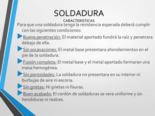 SOLDADURA
CARACTERISTICAS
Para que una soldadura tenga la resistencia esperada deberá cumplir
con las siguientes condiciones:
Buena penetración: El material aportado fundirá la raíz y penetrara
debajo de ella.
Sin socavaciones: El metal base presentara ahondamientos en el
pie de la soldadura.
Fusión completa: El metal base y el metal aportado formaran una
masa homogénea.
Sin porosidades: La soldadura no presentara en su interior ni
burbujas de aire ni escoria.
Sin grietas: Ni grietas ni fisuras.
Buen acabado: El cordón de soldaduras se vera uniforme y sin
hendiduras ni realces.
 