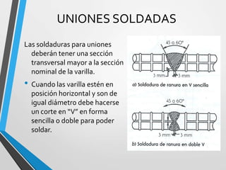 UNIONES SOLDADAS
Las soldaduras para uniones
deberán tener una sección
transversal mayor a la sección
nominal de la varilla.
• Cuando las varilla estén en
posición horizontal y son de
igual diámetro debe hacerse
un corte en “V” en forma
sencilla o doble para poder
soldar.
 