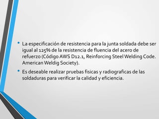 • La especificación de resistencia para la junta soldada debe ser
igual al 125% de la resistencia de fluencia del acero de
refuerzo (Código AWS D12.1, Reinforcing Steel Welding Code.
AmericanWeldig Society).
• Es deseable realizar pruebas fisicas y radiograficas de las
soldaduras para verificar la calidad y eficiencia.
 
